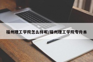 福州理工学院怎么样呢/福州理工学院专升本