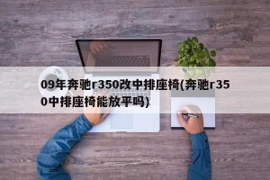 09年奔驰r350改中排座椅(奔驰r350中排座椅能放平吗)