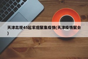 天津出现45起家庭聚集疫情(天津疫情聚会)
