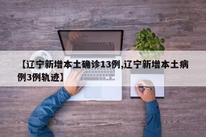 【辽宁新增本土确诊13例,辽宁新增本土病例3例轨迹】