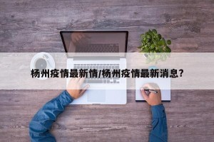 杨州疫情最新情/杨州疫情最新消息?