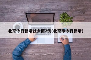 北京今日新增社会面2例(北京市今日新增)