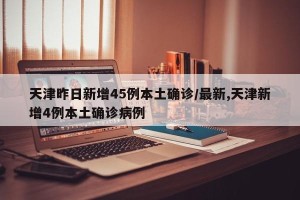 天津昨日新增45例本土确诊/最新,天津新增4例本土确诊病例