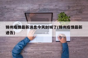 锦州疫情最新消息今天封城了(锦州疫情最新通告)