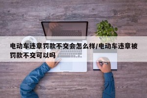 电动车违章罚款不交会怎么样/电动车违章被罚款不交可以吗