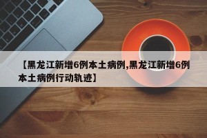 【黑龙江新增6例本土病例,黑龙江新增6例本土病例行动轨迹】