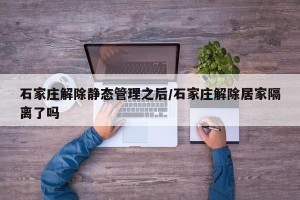 石家庄解除静态管理之后/石家庄解除居家隔离了吗