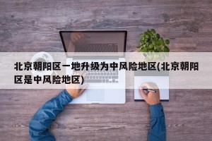 北京朝阳区一地升级为中风险地区(北京朝阳区是中风险地区)