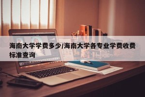 海南大学学费多少/海南大学各专业学费收费标准查询