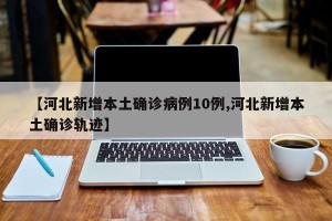 【河北新增本土确诊病例10例,河北新增本土确诊轨迹】