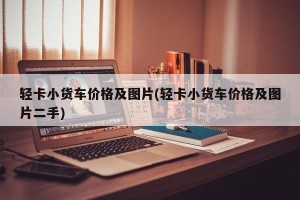 轻卡小货车价格及图片(轻卡小货车价格及图片二手)