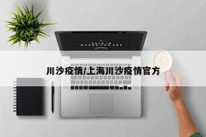 川沙疫情/上海川沙疫情官方