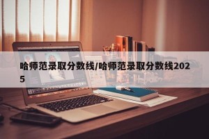 哈师范录取分数线/哈师范录取分数线2025