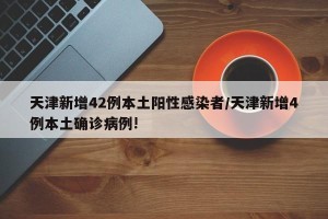 天津新增42例本土阳性感染者/天津新增4例本土确诊病例!