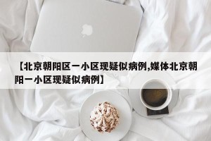 【北京朝阳区一小区现疑似病例,媒体北京朝阳一小区现疑似病例】