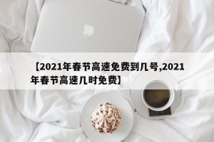 【2021年春节高速免费到几号,2021年春节高速几时免费】