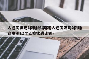 大连又发现2例确诊病例(大连又发现2例确诊病例12个无症状感染者)