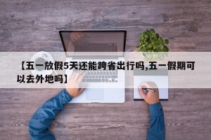 【五一放假5天还能跨省出行吗,五一假期可以去外地吗】