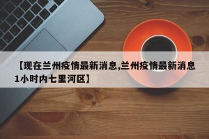 【现在兰州疫情最新消息,兰州疫情最新消息1小时内七里河区】
