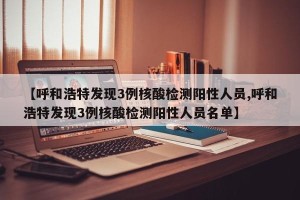 【呼和浩特发现3例核酸检测阳性人员,呼和浩特发现3例核酸检测阳性人员名单】
