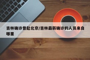 吉林确诊曾赴北京/吉林最新确诊的人员来自哪里