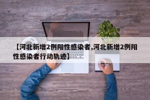 【河北新增2例阳性感染者,河北新增2例阳性感染者行动轨迹】