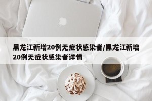黑龙江新增20例无症状感染者/黑龙江新增20例无症状感染者详情