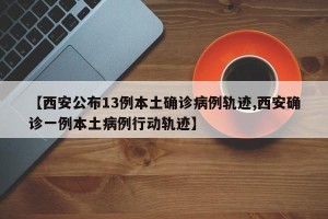 【西安公布13例本土确诊病例轨迹,西安确诊一例本土病例行动轨迹】