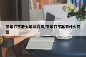 叉车打不着火解决方法/叉车打不起来什么问题