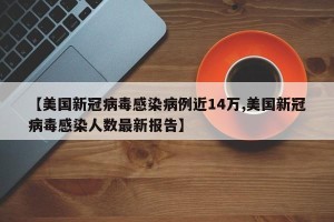 【美国新冠病毒感染病例近14万,美国新冠病毒感染人数最新报告】