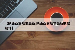 【陕西西安疫情最新,陕西西安疫情最新数据统计】
