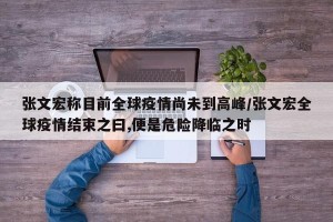 张文宏称目前全球疫情尚未到高峰/张文宏全球疫情结束之曰,便是危险降临之时