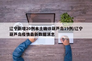 辽宁新增20例本土确诊葫芦岛19例/辽宁葫芦岛疫情最新数据消息