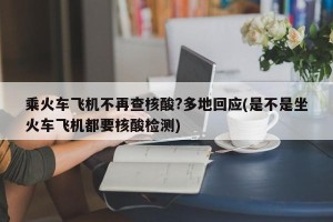 乘火车飞机不再查核酸?多地回应(是不是坐火车飞机都要核酸检测)