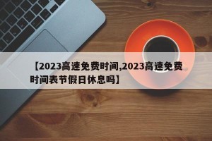 【2023高速免费时间,2023高速免费时间表节假日休息吗】