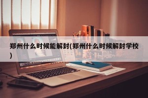 郑州什么时候能解封(郑州什么时候解封学校)