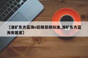 【淮矿东方蓝海e区精装修标准,淮矿东方蓝海安居客】