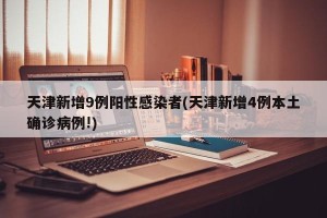 天津新增9例阳性感染者(天津新增4例本土确诊病例!)