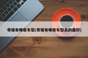 奇瑞有哪些车型(奇瑞有哪些车型卖的最好)