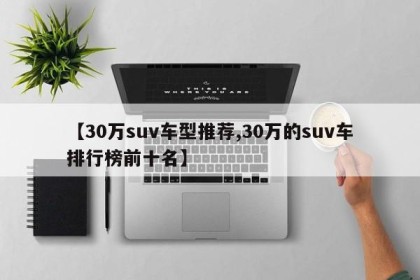 【30万suv车型推荐,30万的suv车排行榜前十名】