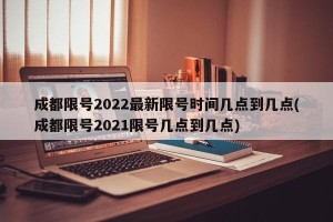 成都限号2022最新限号时间几点到几点(成都限号2021限号几点到几点)