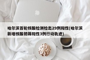 哈尔滨首轮核酸检测检出29例阳性(哈尔滨新增核酸初筛阳性3例行动轨迹)