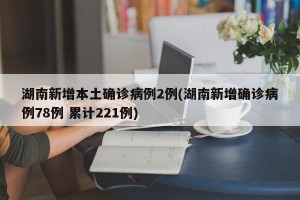 湖南新增本土确诊病例2例(湖南新增确诊病例78例 累计221例)